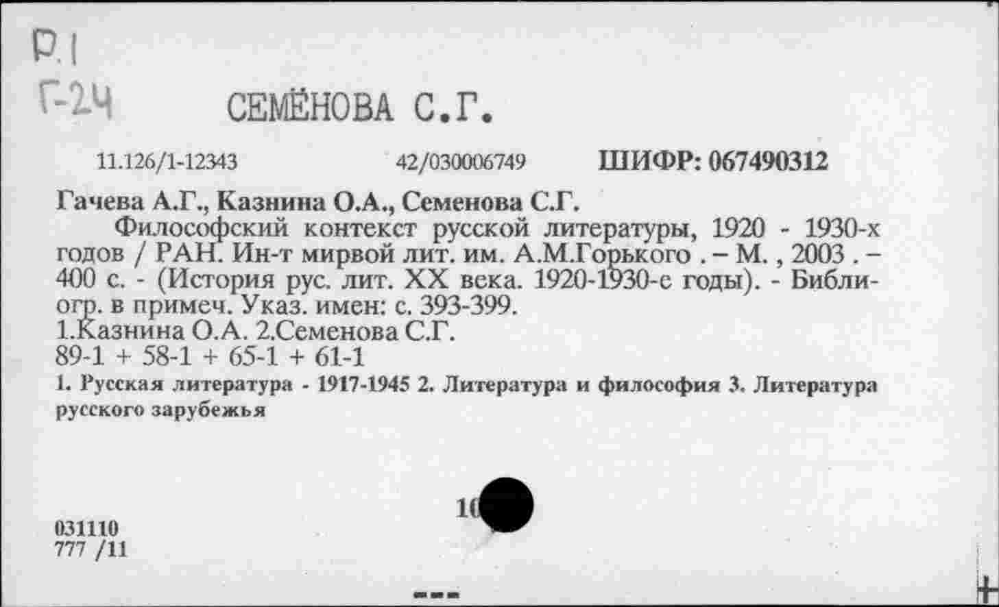 ﻿р.1 Г-1Ч
СЕМЁНОВА С.Г.
11.126/1-12343	42/030006749 ШИФР: 067490312
Гачева А.Г., Казнина О.А., Семенова С.Г.
Философский контекст русской литературы, 1920 - 1930-х годов / РАН. Ин-т мирвой лит. им. А.М.Горького . - М., 2003 . -400 с. - (История рус. лит. XX века. 1920-1930-е годы). - Библи-ого. в примеч. Указ, имен: с. 393-399.
ГКазнина О.А. 2.Семенова С.Г.
89-1 + 58-1 + 65-1 + 61-1
1. Русская литература - 1917-1945 2. Литература и философия 3. Литература русского зарубежья
031110
777 /11
